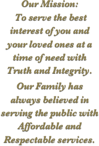 Our Mission:
 To serve the best interest of you and your loved ones at a time of need with Truth and Integrity.

Our Family has always believed in serving the public with Affordable and Respectable services.